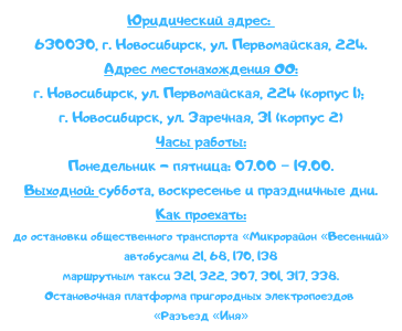 Адрес: 
630030, г. Новосибирск, ул. Первомайская, 224.
630030, г. Новосибирск, ул. Заречная, 31
Часы работы:
Понедельник - пятница: 07.00 – 19.00.
Выходной: суббота, воскресенье и праздничные дни.
Как проехать:
до остановки общественного транспорта «Микрорайон «Весенний»
автобусами 21, 68, 170, 138
маршрутным такси 321, 322, 307, 301, 317, 338.
Остановочная платформа пригородных электропоездов «Разъезд «Иня»
