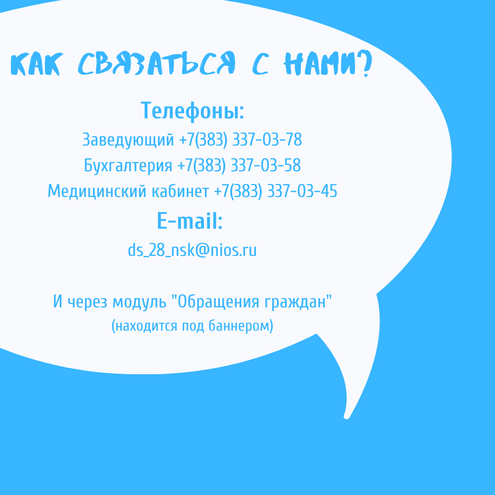 Наши контакты: Телефоны: 

Заведующий +7(383) 337-03-78; 

Бухгалтерия +7(383) 337-03-58; 

Медицинский кабинет +7(383) 337-03-45

; 

E-mail: ds_28_nsk@nios.ru
